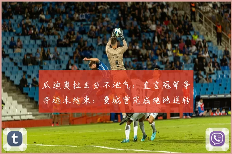 瓜迪奥拉丢分不泄气，直言冠军争夺远未结束，曼城曾完成绝地逆转