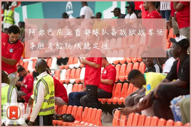 阿尔巴尼亚首都球队备战欧战客场争胜考验防线稳定性