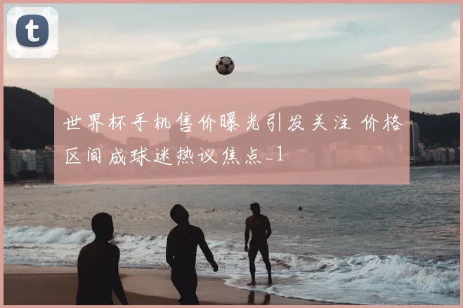 世界杯手机售价曝光引发关注 价格区间成球迷热议焦点_1