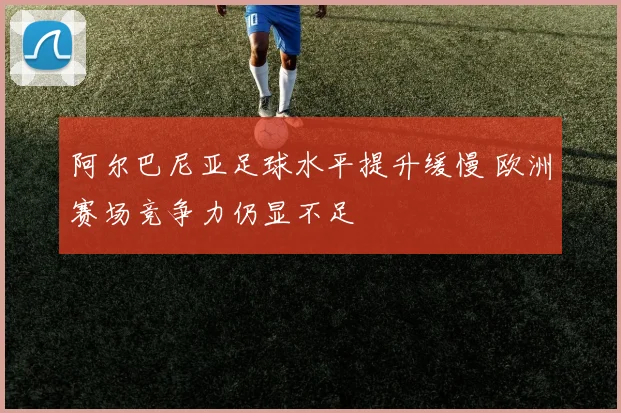 阿尔巴尼亚足球水平提升缓慢 欧洲赛场竞争力仍显不足