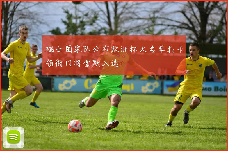 瑞士国家队公布欧洲杯大名单扎卡领衔门将索默入选