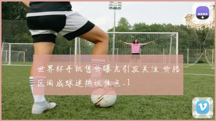 世界杯手机售价曝光引发关注 价格区间成球迷热议焦点_1