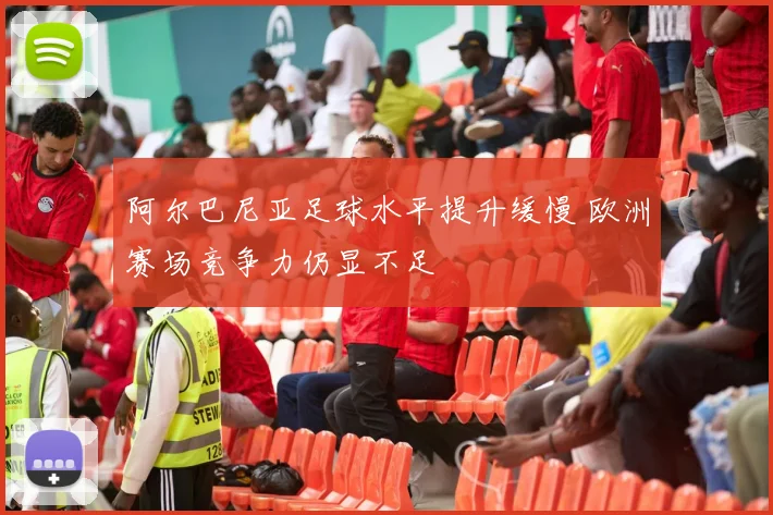 阿尔巴尼亚足球水平提升缓慢 欧洲赛场竞争力仍显不足